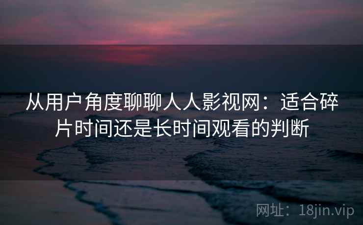 从用户角度聊聊人人影视网:适合碎片时间还是长时间观看的判断 从用户角度聊聊人人影视网:适合碎片时间还是长时间观看的判断