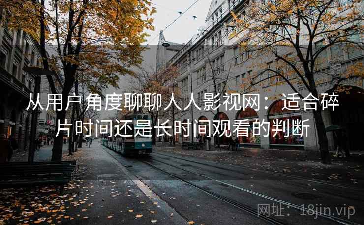 从用户角度聊聊人人影视网:适合碎片时间还是长时间观看的判断 从用户角度聊聊人人影视网:适合碎片时间还是长时间观看的判断