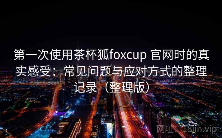 第一次使用茶杯狐foxcup 官网时的真实感受:常见问题与应对方式的整理记录(整理版) 第一次使用茶杯狐foxcup 官网时的真实感受:常见问题与应对方式的整理记录(整理版)