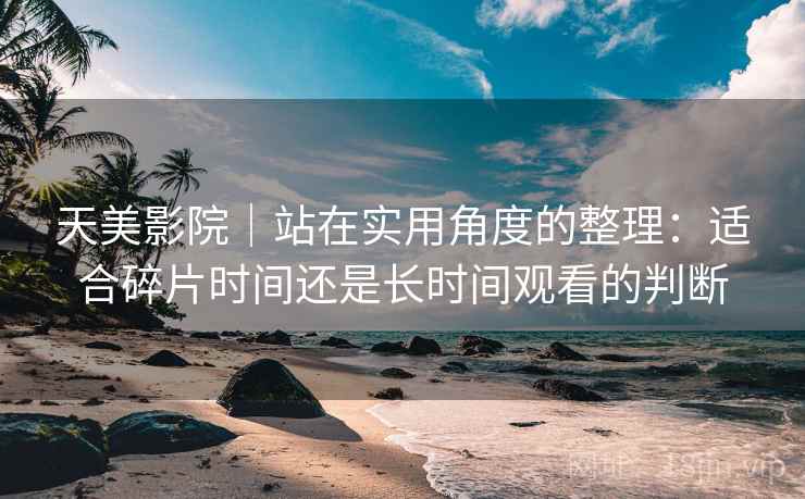 天美影院｜站在实用角度的整理：适合碎片时间还是长时间观看的判断