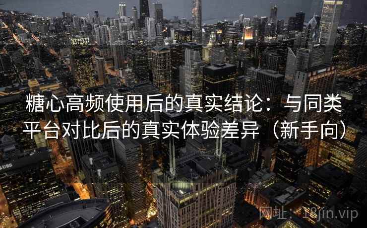 糖心高频使用后的真实结论：与同类平台对比后的真实体验差异（新手向）