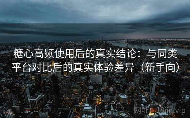 糖心高频使用后的真实结论：与同类平台对比后的真实体验差异（新手向）