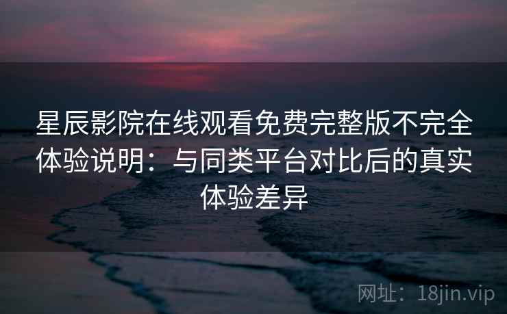 星辰影院在线观看免费完整版不完全体验说明：与同类平台对比后的真实体验差异