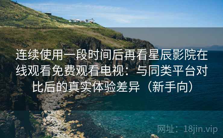 连续使用一段时间后再看星辰影院在线观看免费观看电视:与同类平台对比后的真实体验差异(新手向) 连续使用一段时间后再看星辰影院在线观看免费观看电视:与同类平台对比后的真实体验差异(新手向)