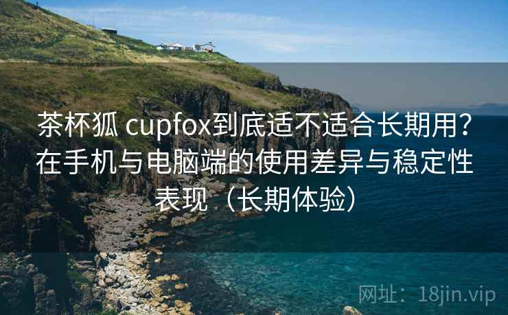 茶杯狐 cupfox到底适不适合长期用?在手机与电脑端的使用差异与稳定性表现(长期体验) 茶杯狐 cupfox到底适不适合长期用?在手机与电脑端的使用差异与稳定性表现(长期体验)