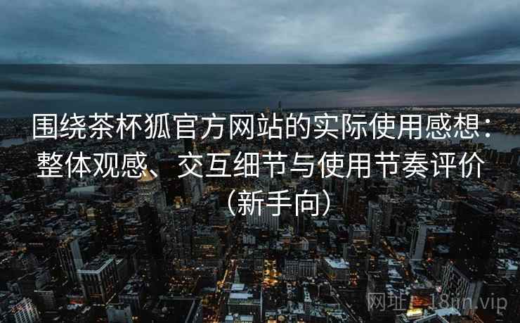 围绕茶杯狐官方网站的实际使用感想:整体观感、交互细节与使用节奏评价(新手向) 围绕茶杯狐官方网站的实际使用感想:整体观感、交互细节与使用节奏评价(新手向)