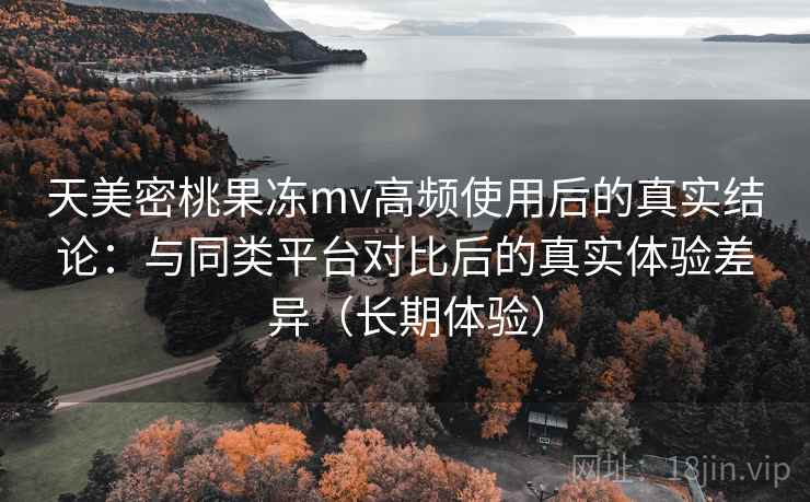 天美密桃果冻mv高频使用后的真实结论:与同类平台对比后的真实体验差异(长期体验) 天美密桃果冻mv高频使用后的真实结论:与同类平台对比后的真实体验差异(长期体验)