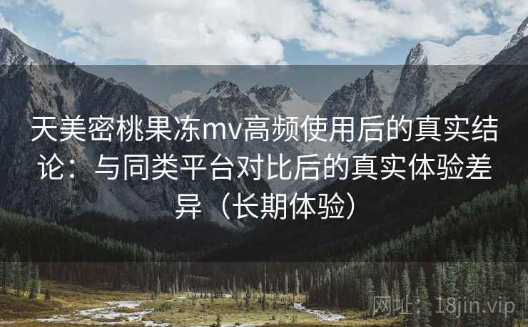 天美密桃果冻mv高频使用后的真实结论:与同类平台对比后的真实体验差异(长期体验) 天美密桃果冻mv高频使用后的真实结论:与同类平台对比后的真实体验差异(长期体验)